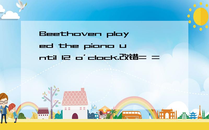 Beethoven played the piano until 12 o’clock.改错= =