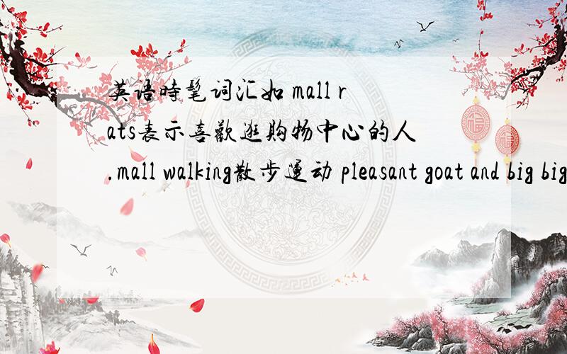 英语时髦词汇如 mall rats表示喜欢逛购物中心的人.mall walking散步运动 pleasant goat and big big wolf喜洋洋与灰太狼 box office票房 science film科幻片 我要多一点,起码25个,分数多多!