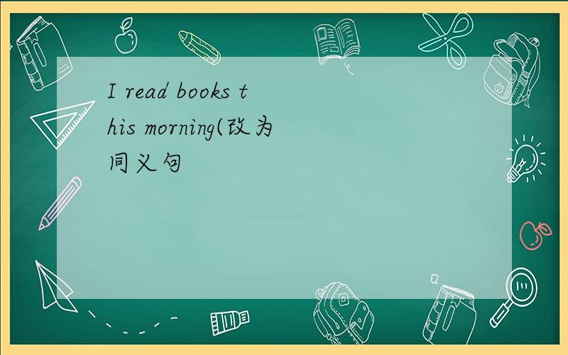 I read books this morning(改为同义句