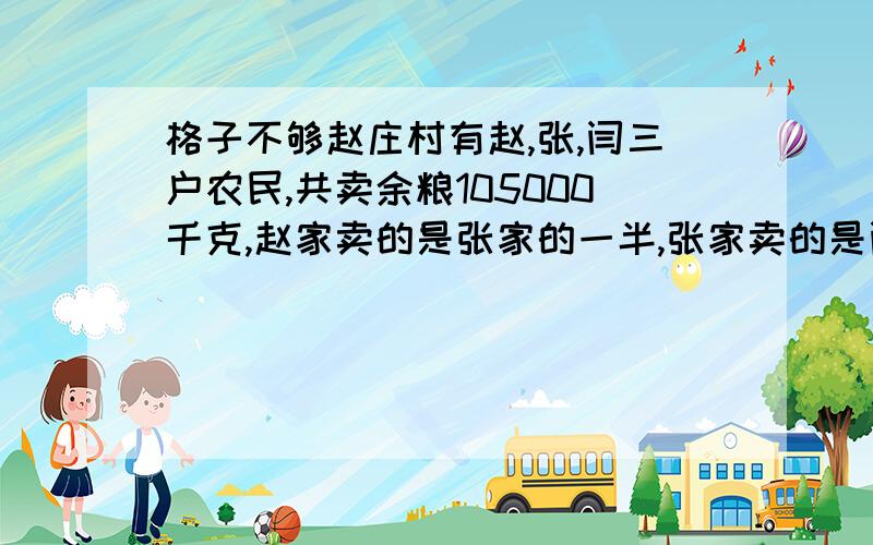 格子不够赵庄村有赵,张,闫三户农民,共卖余粮105000千克,赵家卖的是张家的一半,张家卖的是闫家的一半.三家各卖多少千克余粮?