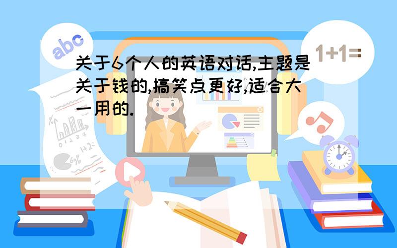 关于6个人的英语对话,主题是关于钱的,搞笑点更好,适合大一用的.