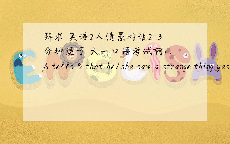 拜求 英语2人情景对话2-3分钟便可 大一口语考试啊1.A tells B that he/she saw a strange thing yesterday.B feels surprised and asks A some questions about it.2.Talk with your partner about the most interesting or unforgettable party yo