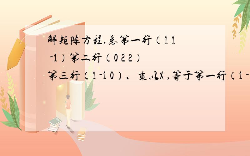 解矩阵方程,急第一行（1 1 -1）第二行（0 2 2）第三行（1 -1 0）、乘以X ,等于第一行（1 -1 1）第二行（1 1 0）第三行（2 1 4）；求X?