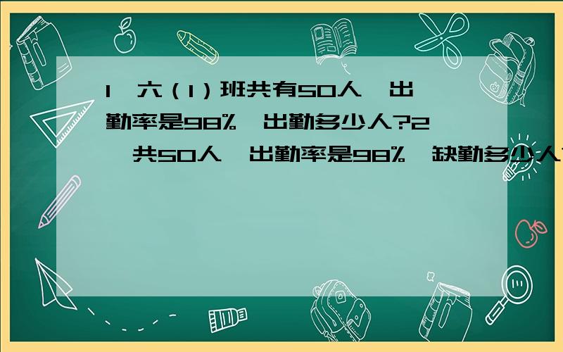 1、六（1）班共有50人,出勤率是98%,出勤多少人?2、共50人,出勤率是98%,缺勤多少人?3、出勤率是98%,出勤49人,全班几人?4、出勤率是98%,1人请假,全班几人?不要方程