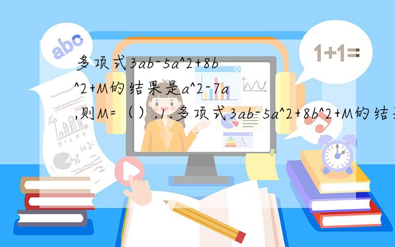 多项式3ab-5a^2+8b^2+M的结果是a^2-7a,则M=（）.1.多项式3ab-5a^2+8b^2+M的结果是a^2-7a,则M=（）.2.如果关于x的多项式-2x^2+mx+nx^2-5x-1的值与x的取值无关,则m=（）,n=（）.3.有一个程序,可以使：a*b=n（n为常