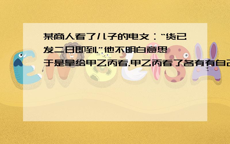 某商人看了儿子的电文：“货已发二日即到.”他不明白意思,于是拿给甲乙丙看.甲乙丙看了各有有自己的意甲说：“________________________________________________________.”乙说：“_________________________