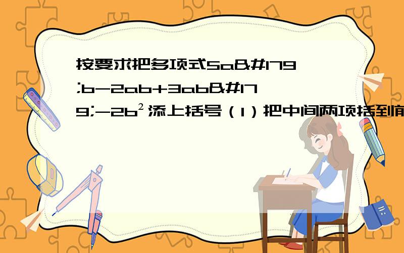 按要求把多项式5a³b-2ab+3ab³-2b²添上括号（1）把中间两项括到前面带有“-”号的括号里；（2）把前两项括到前面带有“+”号的括号里,后两项扩到前面带有“-”号的括号里；（3）