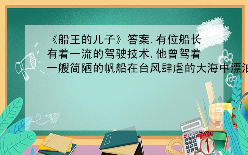 《船王的儿子》答案.有位船长有着一流的驾驶技术,他曾驾着一艘简陋的帆船在台风肆虐的大海中漂泊了半个月最终死里逃生.后来,他有了一艘机轮船,他又多次驾驶着它行程几千里到过海洋