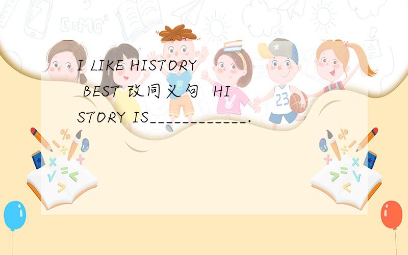 I LIKE HISTORY BEST 改同义句  HISTORY IS____________.