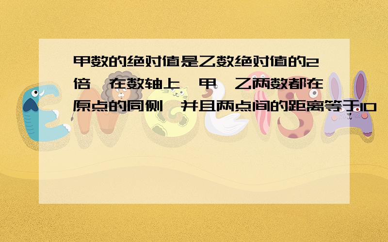 甲数的绝对值是乙数绝对值的2倍,在数轴上,甲,乙两数都在原点的同侧,并且两点间的距离等于10,求这甲乙