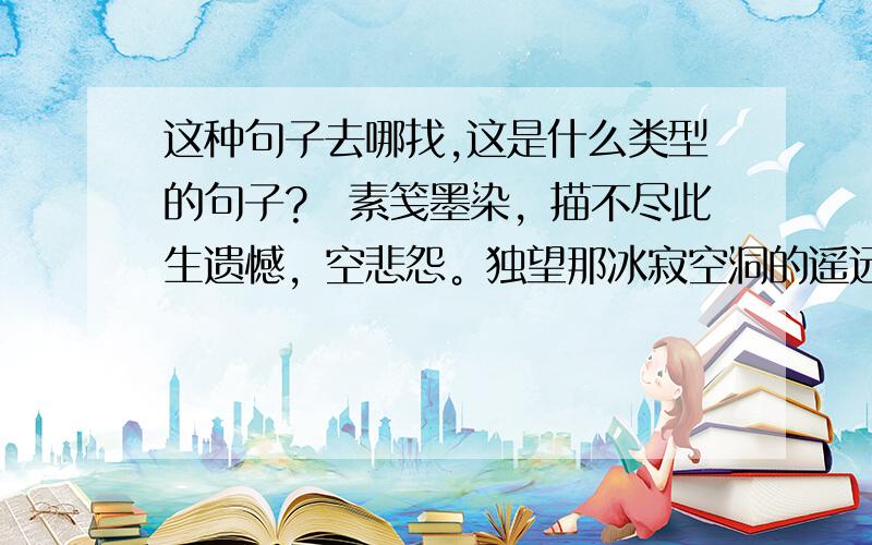 这种句子去哪找,这是什么类型的句子?　素笺墨染，描不尽此生遗憾，空悲怨。独望那冰寂空洞的遥远，千年，临摹一份爱的答卷，够不够凝练？执念，回忆深陷，多少苦痛碾做轮回的终点