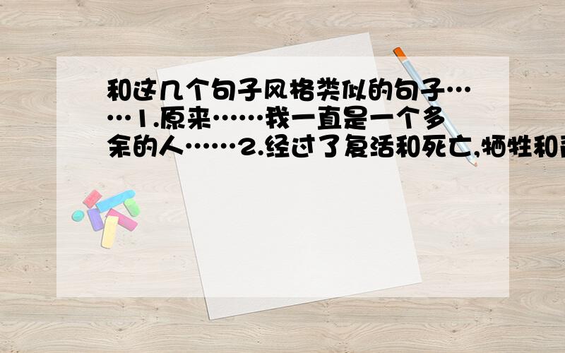 和这几个句子风格类似的句子……1.原来……我一直是一个多余的人……2.经过了复活和死亡,牺牲和背叛,流血和治愈.最后的结局,如何?3.如何才能换回一切?或许我已经别无选择……以上.越多