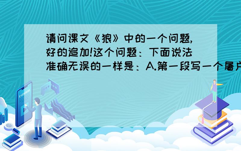 请问课文《狼》中的一个问题,好的追加!这个问题：下面说法准确无误的一样是：A.第一段写一个屠户半夜回家,路上发现有两只狼远远地跟着他.B.第二段写一只狼得到骨头就不追了,但又来了