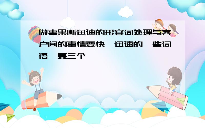 做事果断迅速的形容词处理与客户间的事情要快,迅速的一些词语,要三个