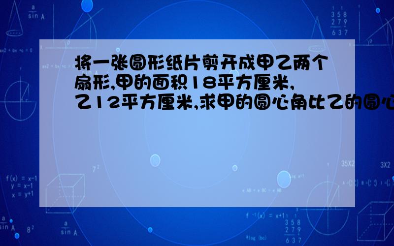 将一张圆形纸片剪开成甲乙两个扇形,甲的面积18平方厘米,乙12平方厘米,求甲的圆心角比乙的圆心角大多少