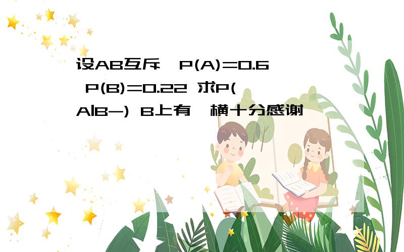 设AB互斥,P(A)=0.6 P(B)=0.22 求P(A|B-) B上有一横十分感谢