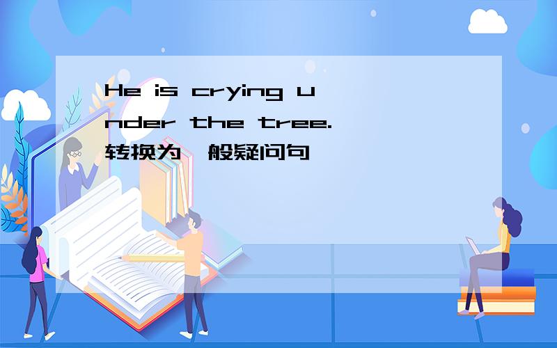 He is crying under the tree.转换为一般疑问句