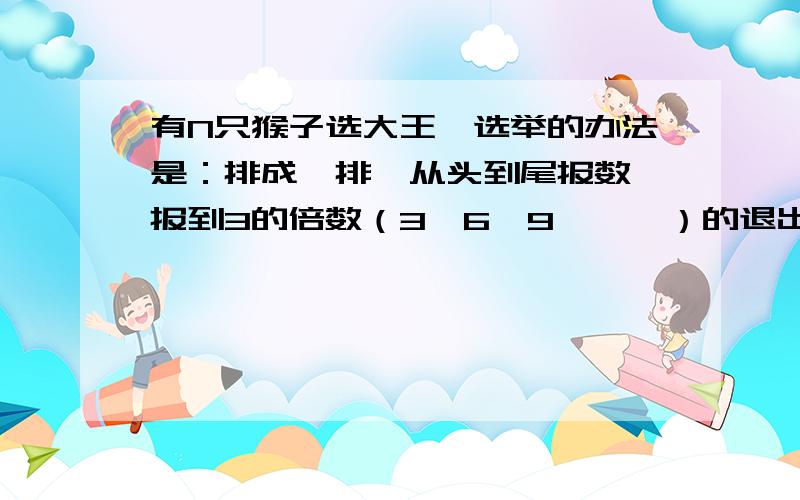 有N只猴子选大王,选举的办法是：排成一排,从头到尾报数,报到3的倍数（3、6、9、……）的退出去,直到全部报完,然后从尾到头开始逆向报数,同样报3的倍数的退出.第三遍又是从头到尾进行,