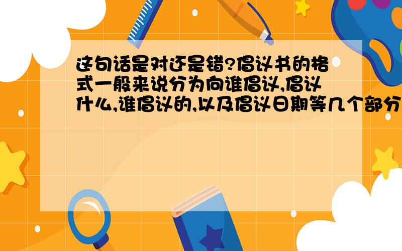 这句话是对还是错?倡议书的格式一般来说分为向谁倡议,倡议什么,谁倡议的,以及倡议日期等几个部分.其特点在于第一行不写称呼,而写倡议题目.接着在另起一行的定格处写号召的对象,称呼