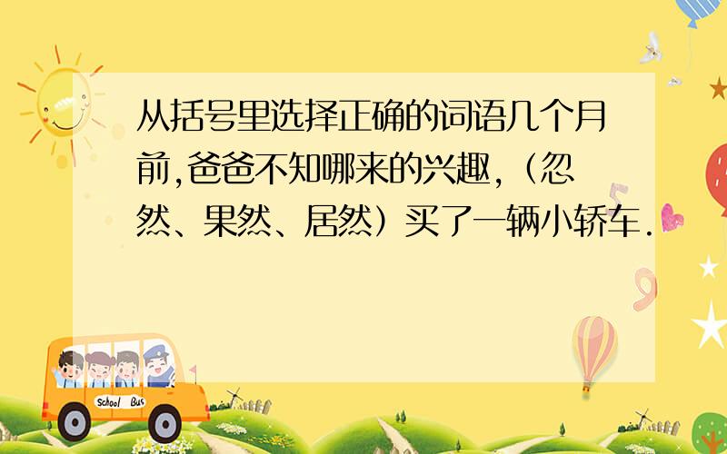 从括号里选择正确的词语几个月前,爸爸不知哪来的兴趣,（忽然、果然、居然）买了一辆小轿车.