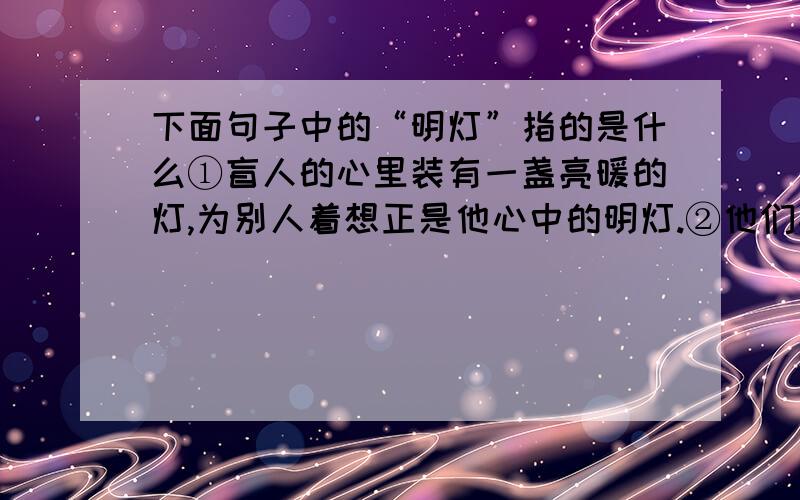 下面句子中的“明灯”指的是什么①盲人的心里装有一盏亮暖的灯,为别人着想正是他心中的明灯.②他们心中没有明灯.③他们手上也不提明灯.