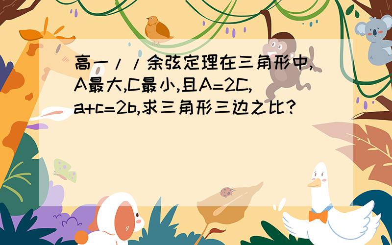 高一//余弦定理在三角形中,A最大,C最小,且A=2C,a+c=2b,求三角形三边之比?