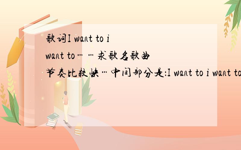 歌词I want to i want to……求歌名歌曲节奏比较快…中间部分是：I want to i want to……后面还有个go go…我听的时候是男生唱的,中间有段说唱.求歌名.不是那首!还有人知道不?我听的是个男生唱的.