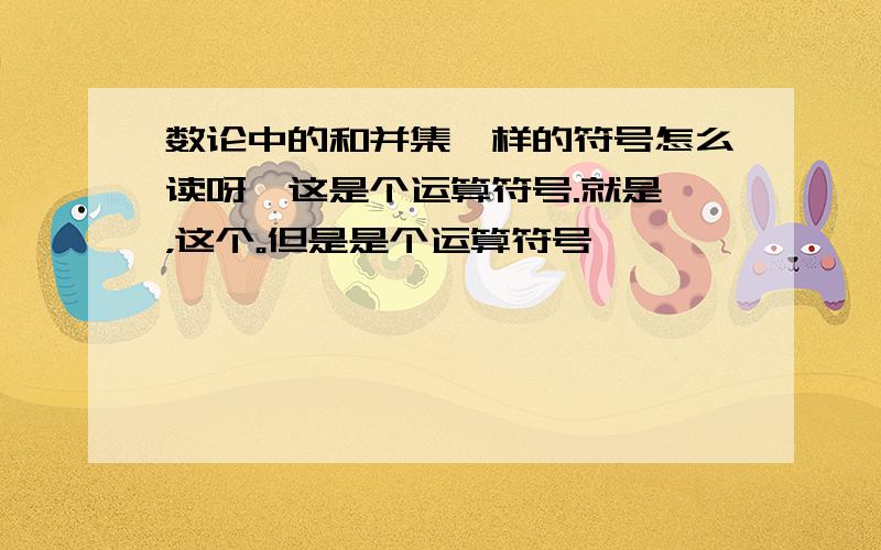 数论中的和并集一样的符号怎么读呀,这是个运算符号.就是∪，这个。但是是个运算符号