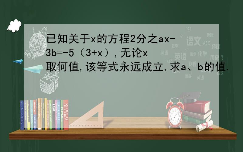 已知关于x的方程2分之ax-3b=-5（3+x）,无论x取何值,该等式永远成立,求a、b的值.