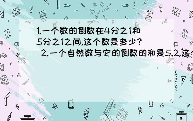 1.一个数的倒数在4分之1和5分之1之间,这个数是多少? 2.一个自然数与它的倒数的和是5.2,这个自然数是?