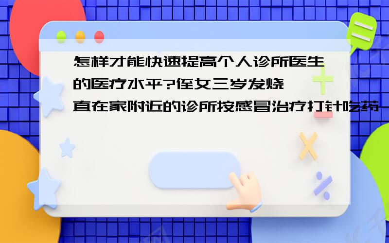 怎样才能快速提高个人诊所医生的医疗水平?侄女三岁发烧,一直在家附近的诊所按感冒治疗打针吃药,前天恶化.去医院,诊断为脑膜炎.诊所医生的医疗水平提高迫在眉睫.