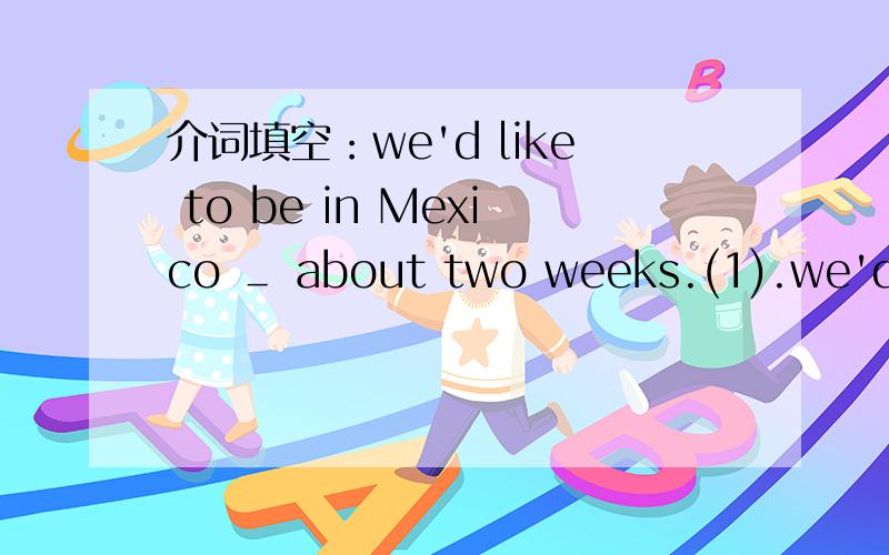 介词填空：we'd like to be in Mexico ＿ about two weeks.(1).we'd like to be in Mexico ＿ about two weeks.(2).I couldn't forget the thrilling vacation that I trekked ＿ the Amazon Jungle.