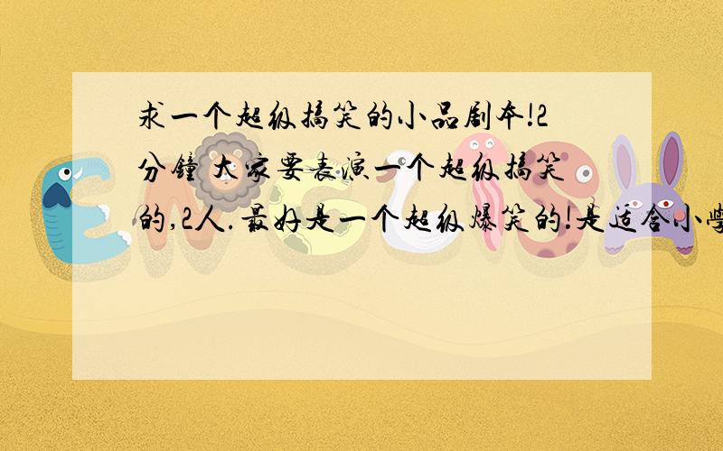 求一个超级搞笑的小品剧本!2分钟 大家要表演一个超级搞笑的,2人.最好是一个超级爆笑的!是适合小学生的,要好笑,短一点