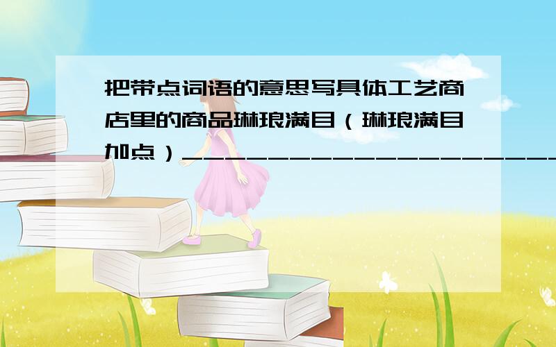 把带点词语的意思写具体工艺商店里的商品琳琅满目（琳琅满目加点）__________________________________________公园里展出的灯笼真是千奇百怪（千奇百怪加点）_________________________________________