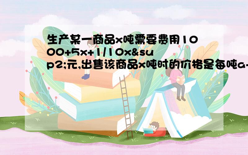 生产某一商品x吨需要费用1000+5x+1/10x²元,出售该商品x吨时的价格是每吨a+x/b元（a,b是常数）生产某种商品X吨,所需费用为1000+5X+1/10X方,当出售这种产品X吨时,每吨价格P元,这里P=a+X/b(a、b为常