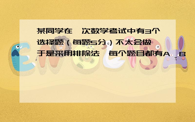 某同学在一次数学考试中有3个选择题（每题5分）不太会做,于是采用排除法,每个题目都有A,B,C,D四个选项,他对这3个题的每个题都顺利排除了一个干扰选项,在此基础上对每个题随机各选一个