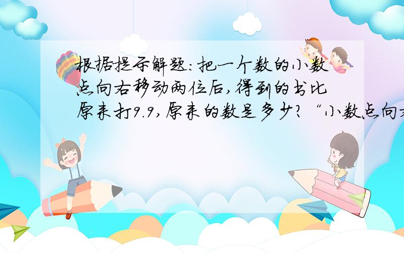 根据提示解题：把一个数的小数点向右移动两位后,得到的书比原来打9.9,原来的数是多少?“小数点向右移动两位”这句话告诉你的信息是：移动后的数扩大到了原数的100倍,实际增加了99倍.