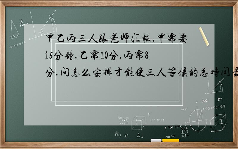 甲乙丙三人跟老师汇报,甲需要15分钟,乙需10分,丙需8分,问怎么安排才能使三人等候的总时间最少?最少是