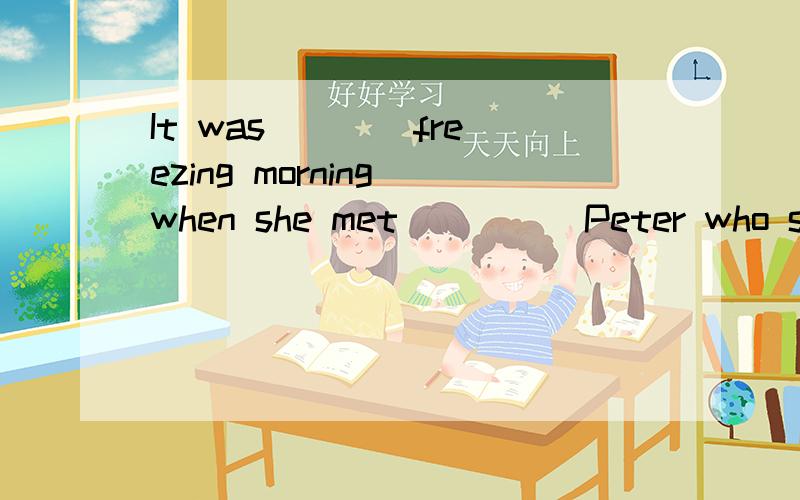 It was ___ freezing morning when she met ____ Peter who saved her lifeA./,/ B.a,a C.a,the D.the,a为什么第二个空用a,请详解,