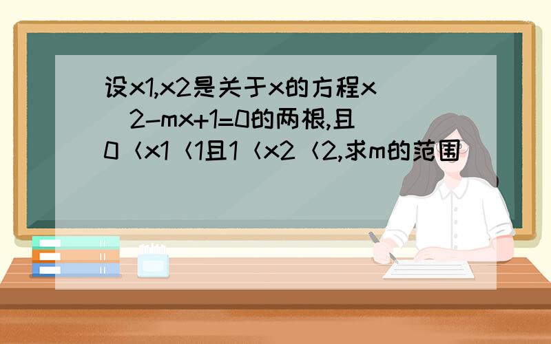 设x1,x2是关于x的方程x^2-mx+1=0的两根,且0＜x1＜1且1＜x2＜2,求m的范围