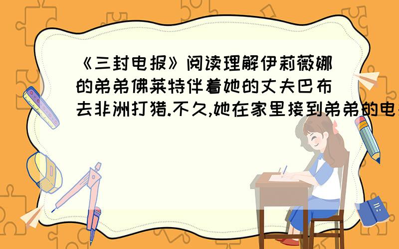 《三封电报》阅读理解伊莉薇娜的弟弟佛莱特伴着她的丈夫巴布去非洲打猎.不久,她在家里接到弟弟的电报：“巴布猎狮身死.——佛莱特” 伊莉薇娜悲不自胜,回电给弟弟：“运其尸回家.”