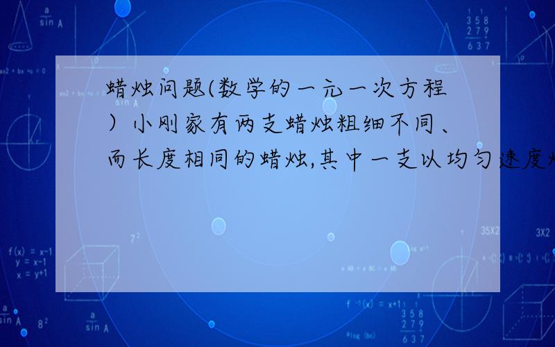 蜡烛问题(数学的一元一次方程）小刚家有两支蜡烛粗细不同、而长度相同的蜡烛,其中一支以均匀速度烧3h可燃烧完,另一支要4h燃烧完.晚上20点整,因故停电,小刚家拿出这两支蜡烛同时点燃,恢