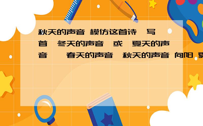 秋天的声音 模仿这首诗,写一首《冬天的声音》或《夏天的声音》《春天的声音》秋天的声音 向阳 雾蹑着猫的脚步走过来的声音 是秋天的声音 枫叶悄悄换上红衣裳的声音 是秋天的声音 月