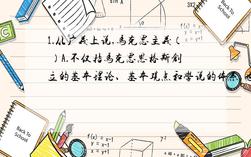 1．从广义上说,马克思主义（ ）A．不仅指马克思恩格斯创立的基本理论、基本观点和学说的体系,也包括继承者对它的发展B．是无产阶级争取自身解放和整个人类解放的科学理论C．是关于无