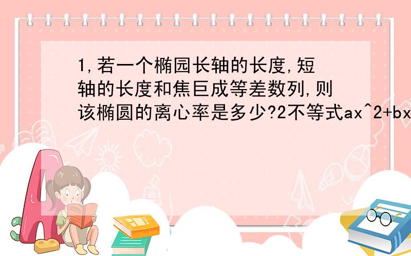 1,若一个椭园长轴的长度,短轴的长度和焦巨成等差数列,则该椭圆的离心率是多少?2不等式ax^2+bx+1>=的解集是[-1,3],求a+b=?2不等式后面是小于等于0!报歉