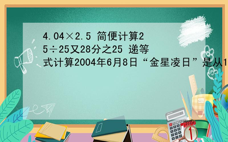 4.04×2.5 简便计算25÷25又28分之25 递等式计算2004年6月8日“金星凌日”是从13：12开始，到19：19结束。这一“百年不遇的罕见天象”从开始到结束共经过（ ）是（ ）分钟