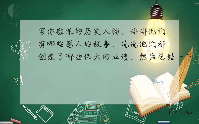 写你敬佩的历史人物、讲讲他们有哪些感人的故事、说说他们都创造了哪些伟大的业绩、然后总结一下、他们的哪些品质最值得你学习