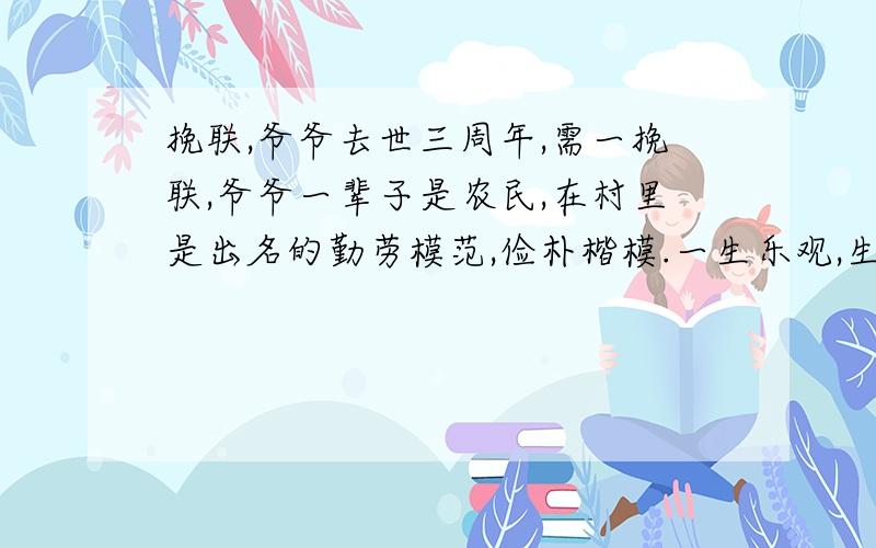 挽联,爷爷去世三周年,需一挽联,爷爷一辈子是农民,在村里是出名的勤劳模范,俭朴楷模.一生乐观,生活智慧,村里人称作先生,爷爷善写蝇头小楷,我从小在他老人家身旁长大.现在他老人家三周