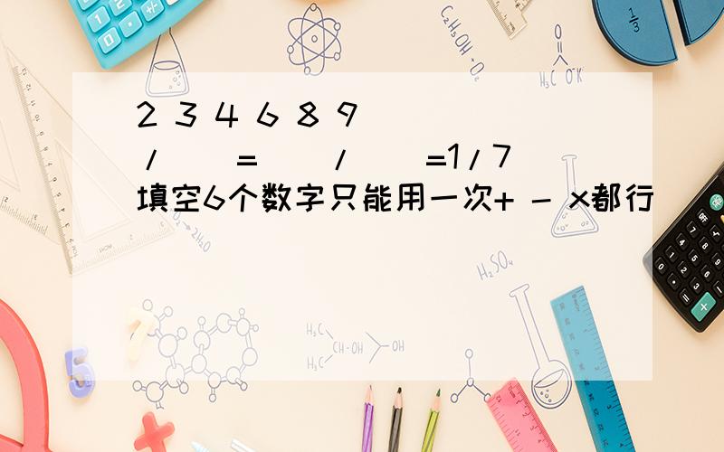 2 3 4 6 8 9 （）/（）=（）/（）=1/7 填空6个数字只能用一次+ - x都行