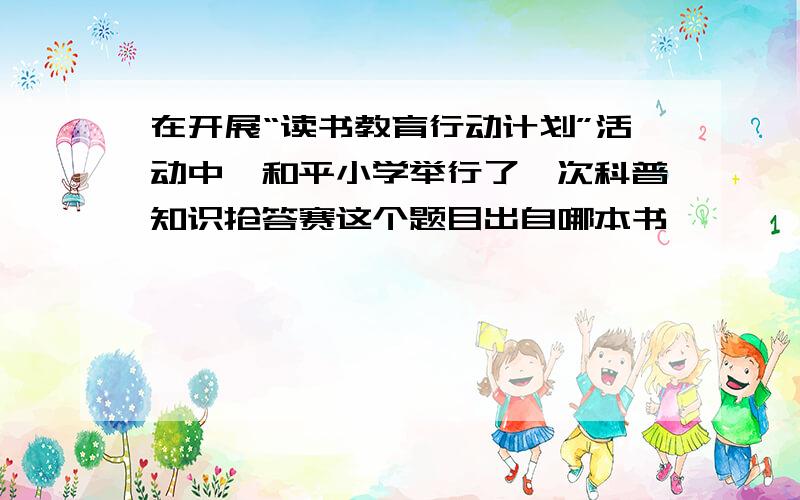 在开展“读书教育行动计划”活动中,和平小学举行了一次科普知识抢答赛这个题目出自哪本书,